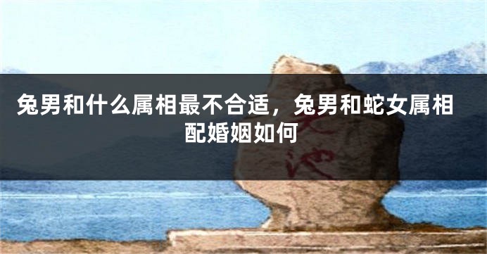 兔男和什么属相最不合适，兔男和蛇女属相配婚姻如何