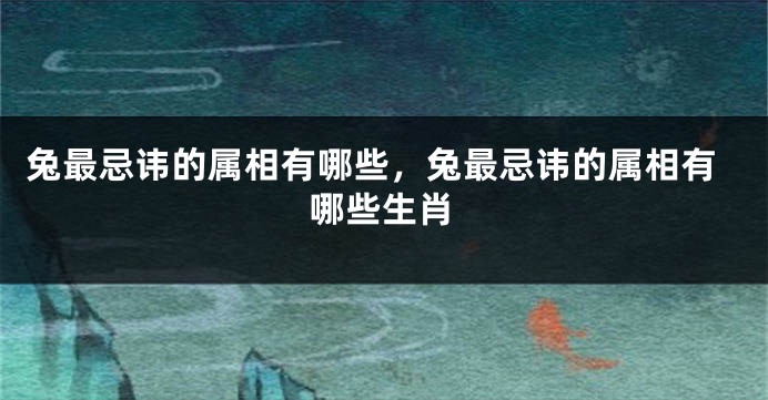 兔最忌讳的属相有哪些，兔最忌讳的属相有哪些生肖
