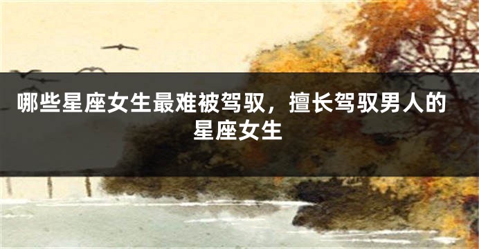 哪些星座女生最难被驾驭，擅长驾驭男人的星座女生