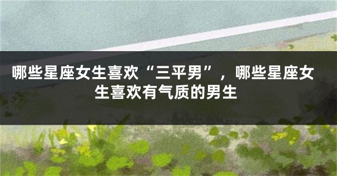 哪些星座女生喜欢“三平男”，哪些星座女生喜欢有气质的男生