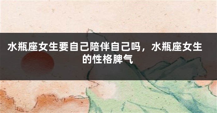 水瓶座女生要自己陪伴自己吗，水瓶座女生的性格脾气