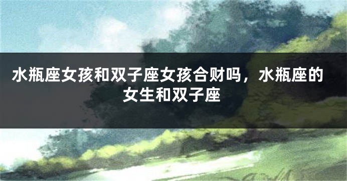 水瓶座女孩和双子座女孩合财吗，水瓶座的女生和双子座