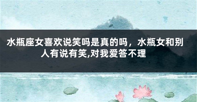 水瓶座女喜欢说笑吗是真的吗，水瓶女和别人有说有笑,对我爱答不理