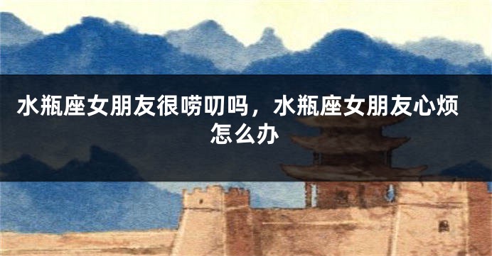 水瓶座女朋友很唠叨吗，水瓶座女朋友心烦怎么办