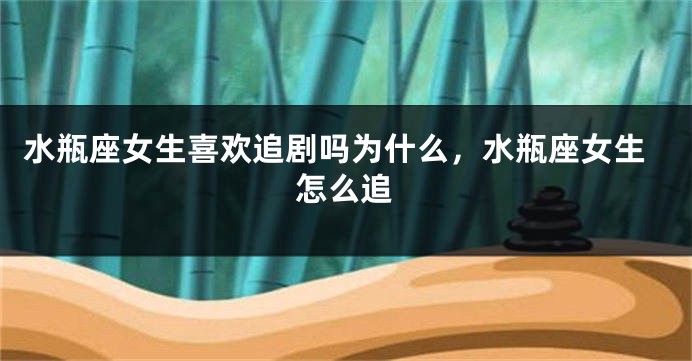水瓶座女生喜欢追剧吗为什么，水瓶座女生怎么追