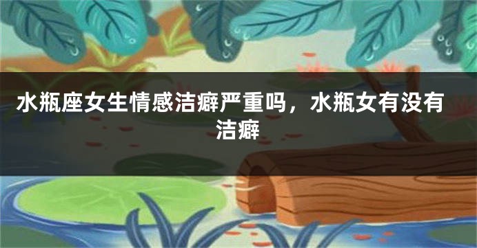 水瓶座女生情感洁癖严重吗，水瓶女有没有洁癖