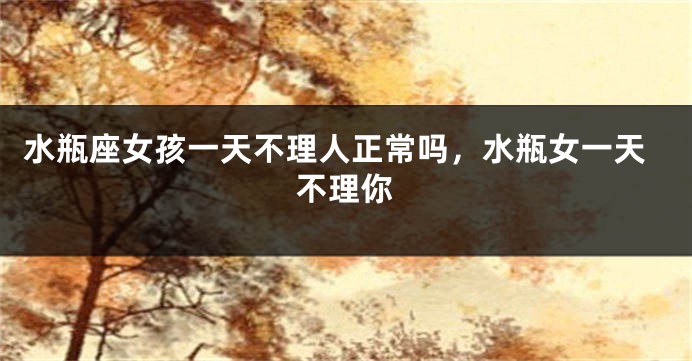 水瓶座女孩一天不理人正常吗，水瓶女一天不理你