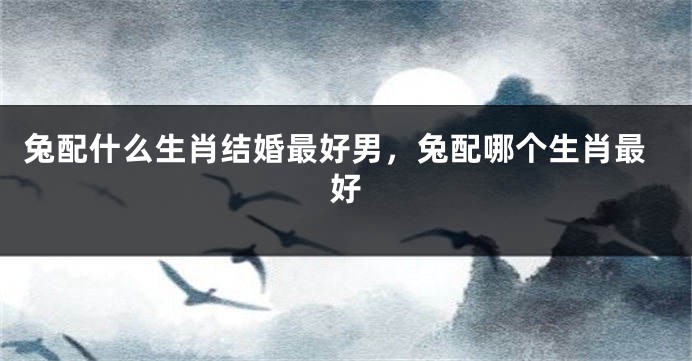 兔配什么生肖结婚最好男，兔配哪个生肖最好
