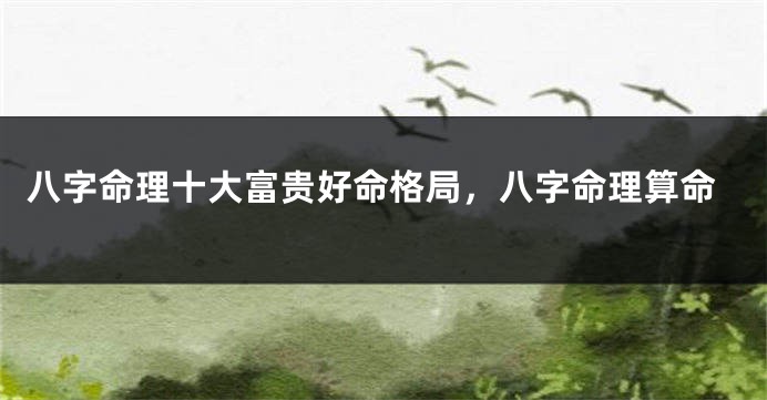 八字命理十大富贵好命格局，八字命理算命