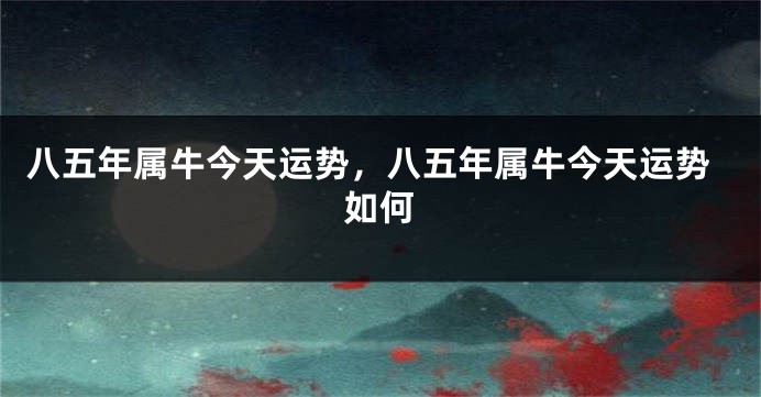 八五年属牛今天运势，八五年属牛今天运势如何