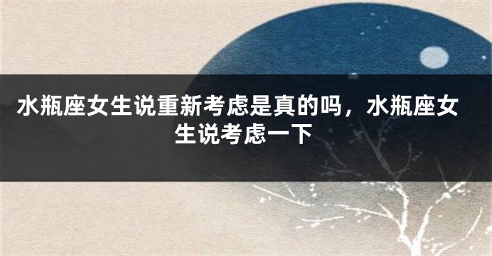 水瓶座女生说重新考虑是真的吗，水瓶座女生说考虑一下