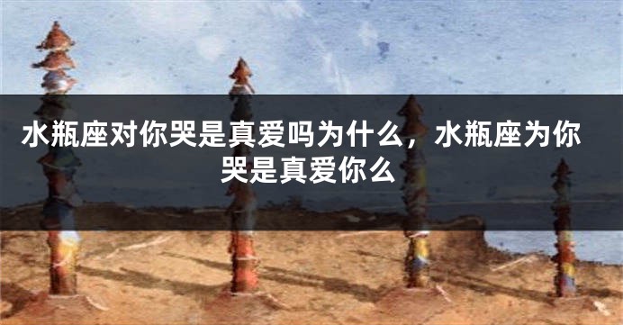 水瓶座对你哭是真爱吗为什么，水瓶座为你哭是真爱你么