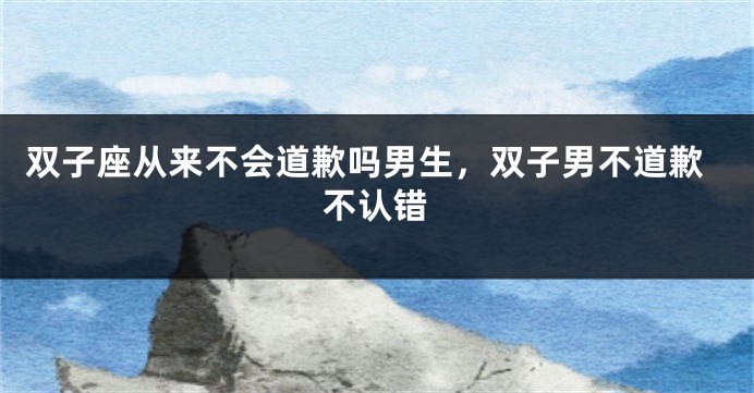 双子座从来不会道歉吗男生，双子男不道歉不认错