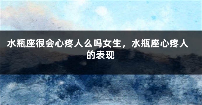 水瓶座很会心疼人么吗女生，水瓶座心疼人的表现