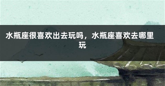 水瓶座很喜欢出去玩吗，水瓶座喜欢去哪里玩