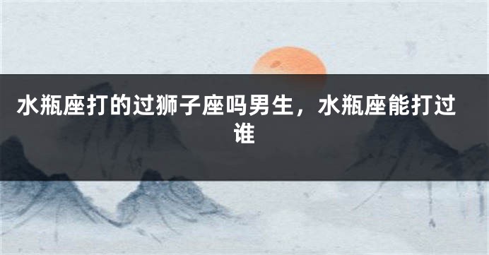 水瓶座打的过狮子座吗男生，水瓶座能打过谁