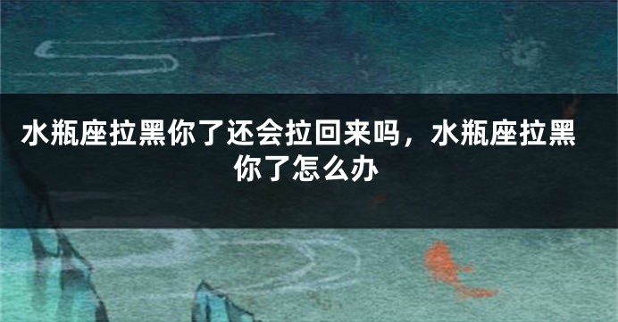 水瓶座拉黑你了还会拉回来吗，水瓶座拉黑你了怎么办