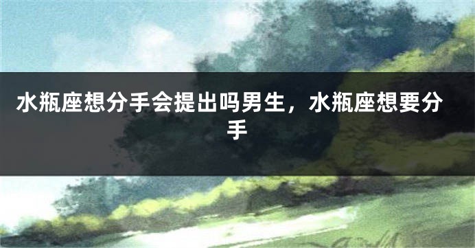 水瓶座想分手会提出吗男生，水瓶座想要分手