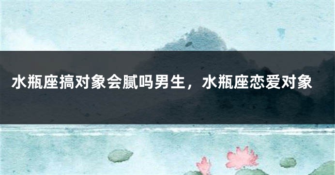 水瓶座搞对象会腻吗男生，水瓶座恋爱对象