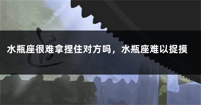 水瓶座很难拿捏住对方吗，水瓶座难以捉摸