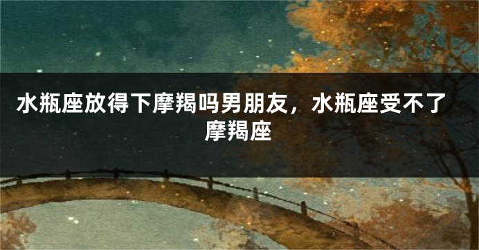 水瓶座放得下摩羯吗男朋友，水瓶座受不了摩羯座