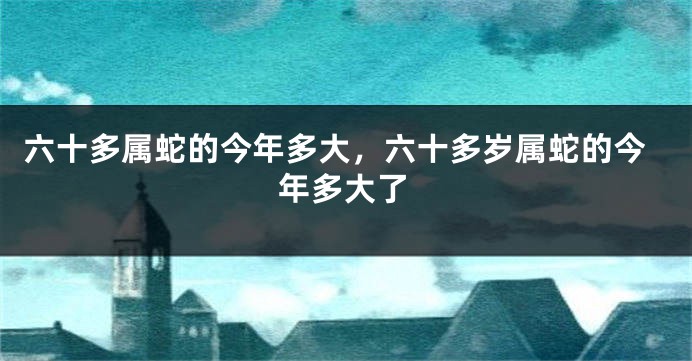 六十多属蛇的今年多大，六十多岁属蛇的今年多大了