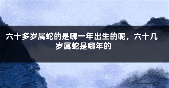 六十多岁属蛇的是哪一年出生的呢，六十几岁属蛇是哪年的