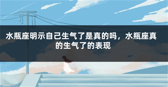 水瓶座明示自己生气了是真的吗，水瓶座真的生气了的表现