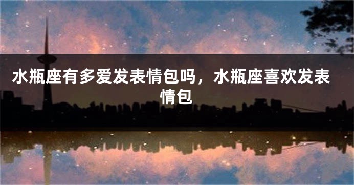 水瓶座有多爱发表情包吗，水瓶座喜欢发表情包