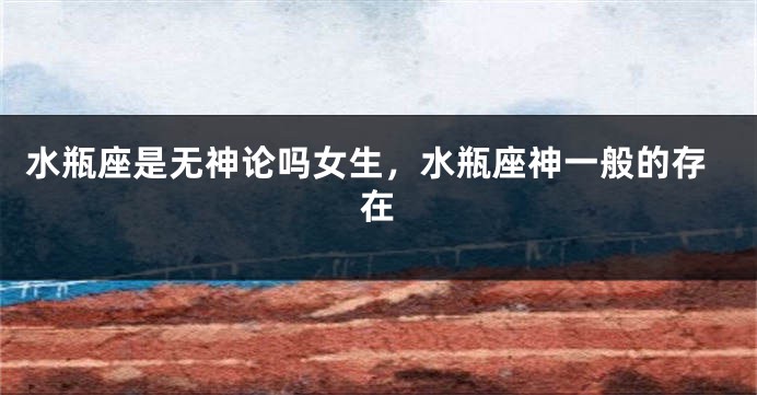 水瓶座是无神论吗女生，水瓶座神一般的存在