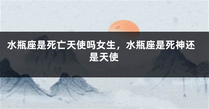 水瓶座是死亡天使吗女生，水瓶座是死神还是天使