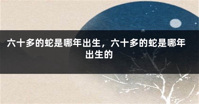 六十多的蛇是哪年出生，六十多的蛇是哪年出生的