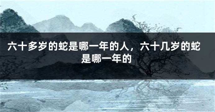 六十多岁的蛇是哪一年的人，六十几岁的蛇是哪一年的