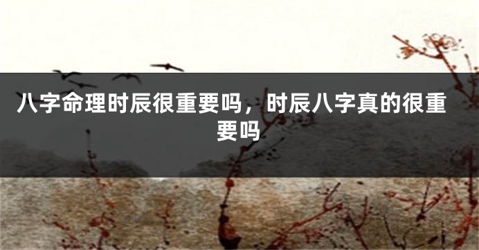八字命理时辰很重要吗，时辰八字真的很重要吗