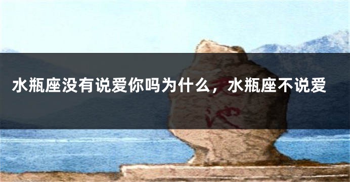 水瓶座没有说爱你吗为什么，水瓶座不说爱