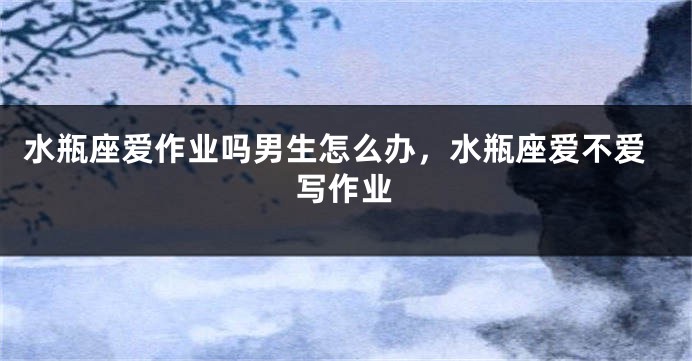 水瓶座爱作业吗男生怎么办，水瓶座爱不爱写作业