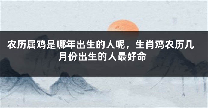 农历属鸡是哪年出生的人呢，生肖鸡农历几月份出生的人最好命