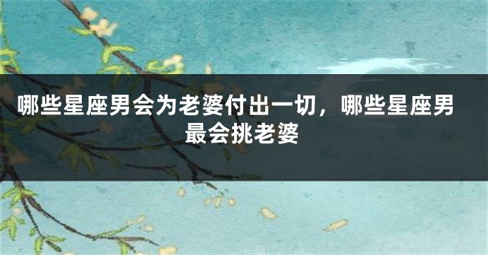哪些星座男会为老婆付出一切，哪些星座男最会挑老婆