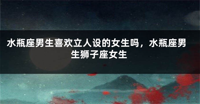 水瓶座男生喜欢立人设的女生吗，水瓶座男生狮子座女生