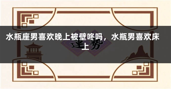 水瓶座男喜欢晚上被壁咚吗，水瓶男喜欢床上