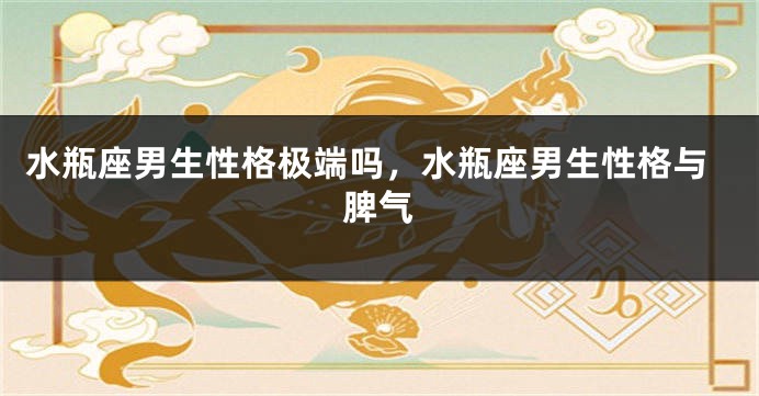 水瓶座男生性格极端吗,水瓶座男生性格与脾气