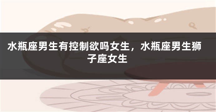 水瓶座男生有控制欲吗女生，水瓶座男生狮子座女生