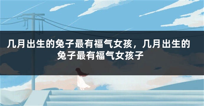 几月出生的兔子最有福气女孩，几月出生的兔子最有福气女孩子