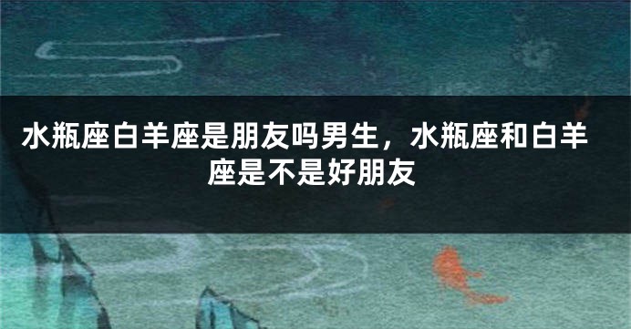 水瓶座白羊座是朋友吗男生，水瓶座和白羊座是不是好朋友