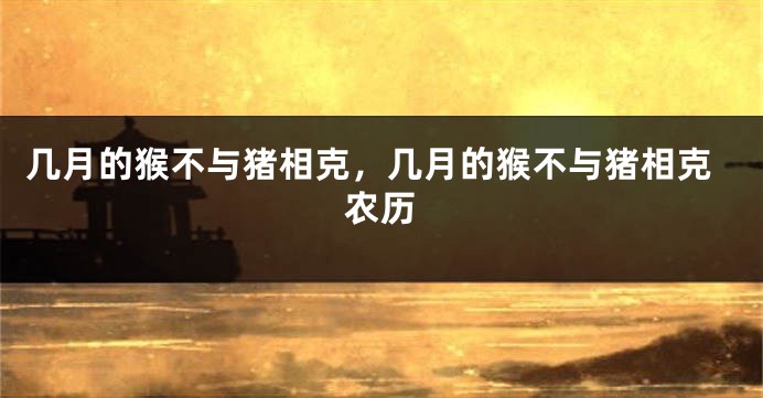 几月的猴不与猪相克，几月的猴不与猪相克农历