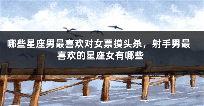 哪些星座男最喜欢对女票摸头杀，射手男最喜欢的星座女有哪些