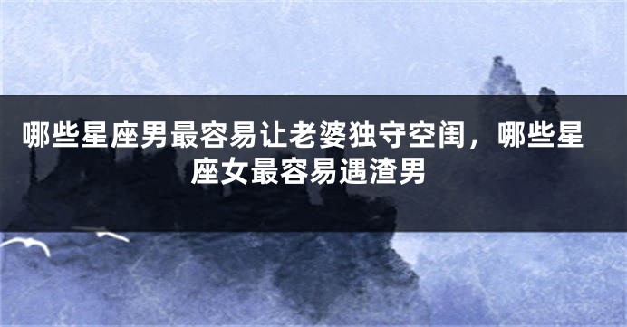 哪些星座男最容易让老婆独守空闺，哪些星座女最容易遇渣男