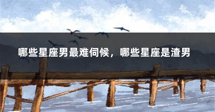 哪些星座男最难伺候，哪些星座是渣男