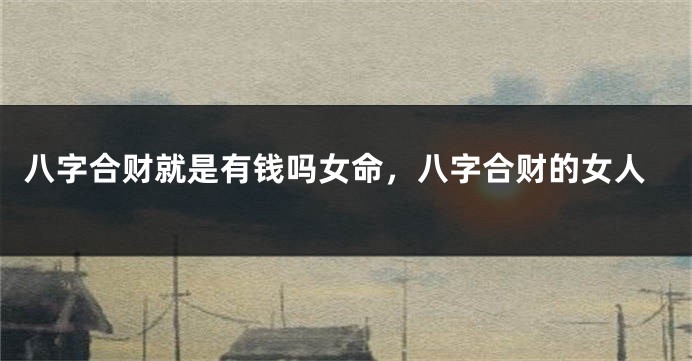 八字合财就是有钱吗女命，八字合财的女人