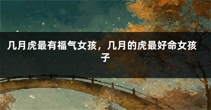 几月虎最有福气女孩，几月的虎最好命女孩子